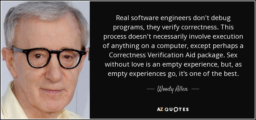 Real software engineers don't debug programs, they verify correctness. This process doesn't necessarily involve execution of anything on a computer, except perhaps a Correctness Verification Aid package. Sex without love is an empty experience, but, as empty experiences go, it's one of the best. - Woody Allen