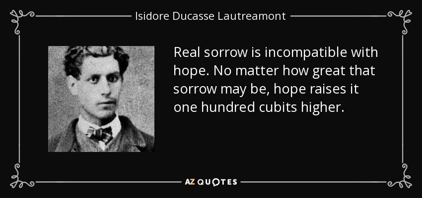 Real sorrow is incompatible with hope. No matter how great that sorrow may be, hope raises it one hundred cubits higher. - Isidore Ducasse Lautreamont