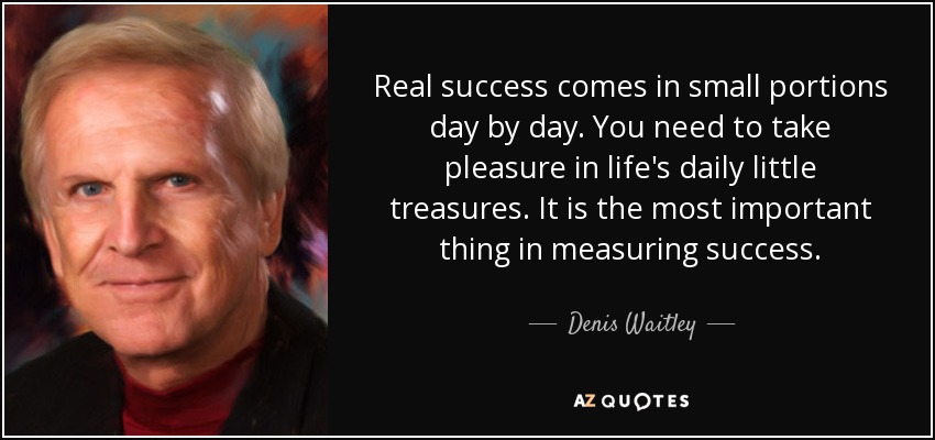 Real success comes in small portions day by day. You need to take pleasure in life's daily little treasures. It is the most important thing in measuring success. - Denis Waitley