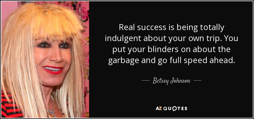 Real success is being totally indulgent about your own trip. You put your blinders on about the garbage and go full speed ahead. - Betsey Johnson