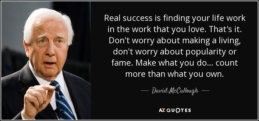Real success is finding your life work in the work that you love. That's it. Don't worry about making a living, don't worry about popularity or fame. Make what you do ... count more than what you own. - David McCullough