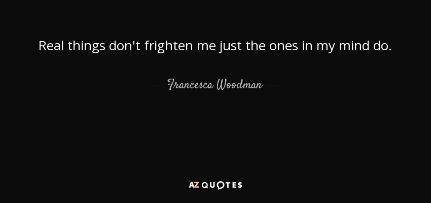 Real things don't frighten me just the ones in my mind do. - Francesca Woodman