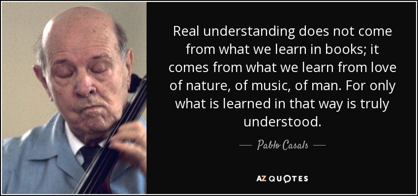 Real understanding does not come from what we learn in books; it comes from what we learn from love of nature, of music, of man. For only what is learned in that way is truly understood. - Pablo Casals