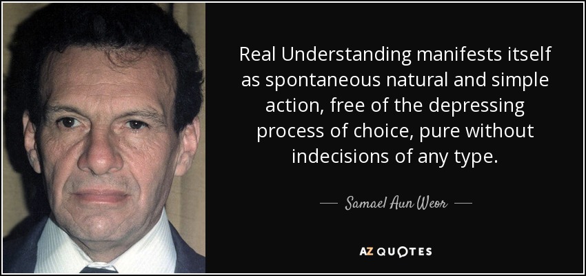 Real Understanding manifests itself as spontaneous natural and simple action, free of the depressing process of choice, pure without indecisions of any type. - Samael Aun Weor