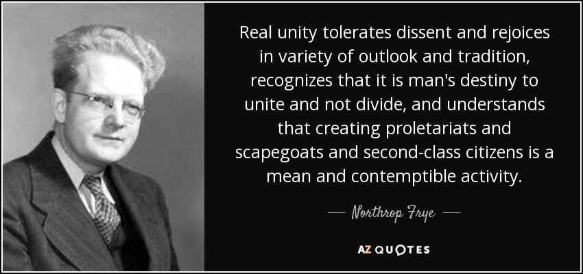 Real unity tolerates dissent and rejoices in variety of outlook and tradition, recognizes that it is man's destiny to unite and not divide, and understands that creating proletariats and scapegoats and second-class citizens is a mean and contemptible activity. - Northrop Frye