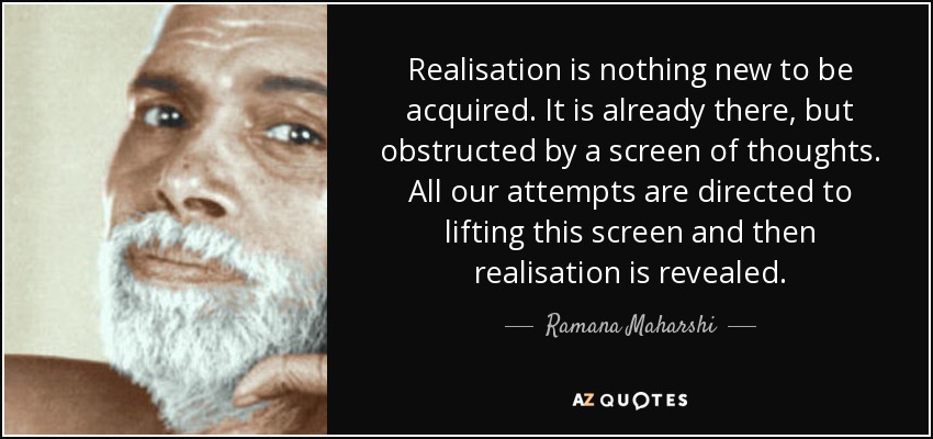 Realisation is nothing new to be acquired. It is already there, but obstructed by a screen of thoughts. All our attempts are directed to lifting this screen and then realisation is revealed. - Ramana Maharshi