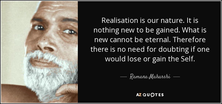 Realisation is our nature. It is nothing new to be gained. What is new cannot be eternal. Therefore there is no need for doubting if one would lose or gain the Self. - Ramana Maharshi