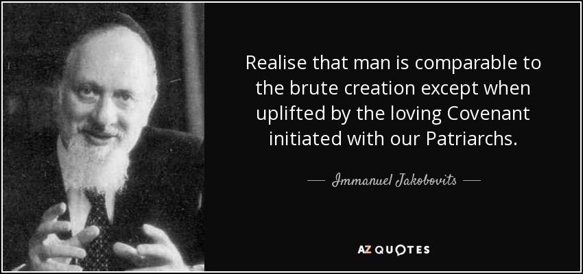 Realise that man is comparable to the brute creation except when uplifted by the loving Covenant initiated with our Patriarchs. - Immanuel Jakobovits, Baron Jakobovits