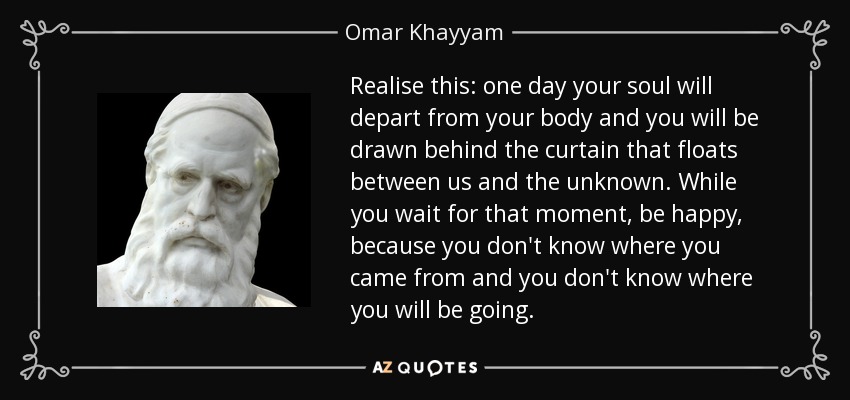 Realise this: one day your soul will depart from your body and you will be drawn behind the curtain that floats between us and the unknown. While you wait for that moment, be happy, because you don't know where you came from and you don't know where you will be going. - Omar Khayyam
