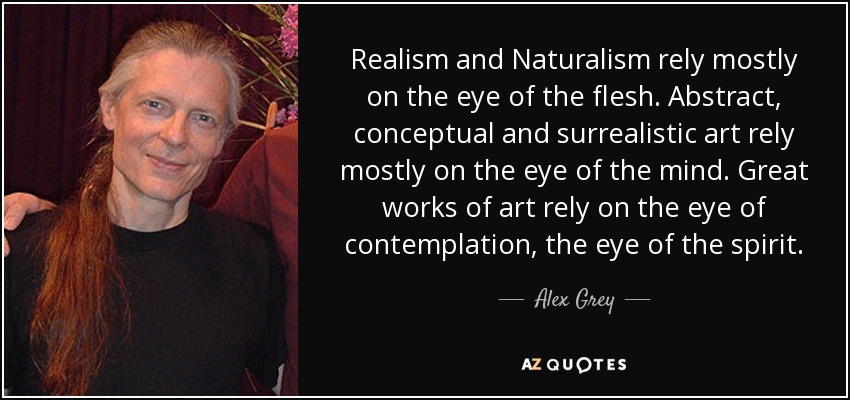 Realism and Naturalism rely mostly on the eye of the flesh. Abstract, conceptual and surrealistic art rely mostly on the eye of the mind. Great works of art rely on the eye of contemplation, the eye of the spirit. - Alex Grey