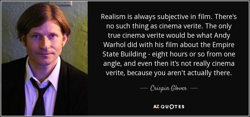Realism is always subjective in film. There's no such thing as cinema verite. The only true cinema verite would be what Andy Warhol did with his film about the Empire State Building - eight hours or so from one angle, and even then it's not really cinema verite, because you aren't actually there. - Crispin Glover
