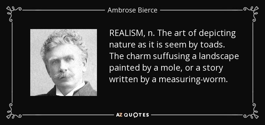 REALISM, n. The art of depicting nature as it is seem by toads. The charm suffusing a landscape painted by a mole, or a story written by a measuring-worm. - Ambrose Bierce