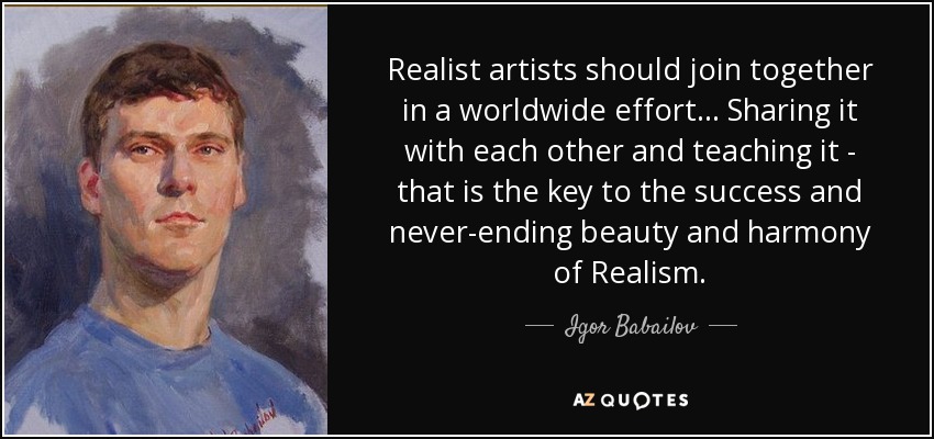 Realist artists should join together in a worldwide effort... Sharing it with each other and teaching it - that is the key to the success and never-ending beauty and harmony of Realism. - Igor Babailov