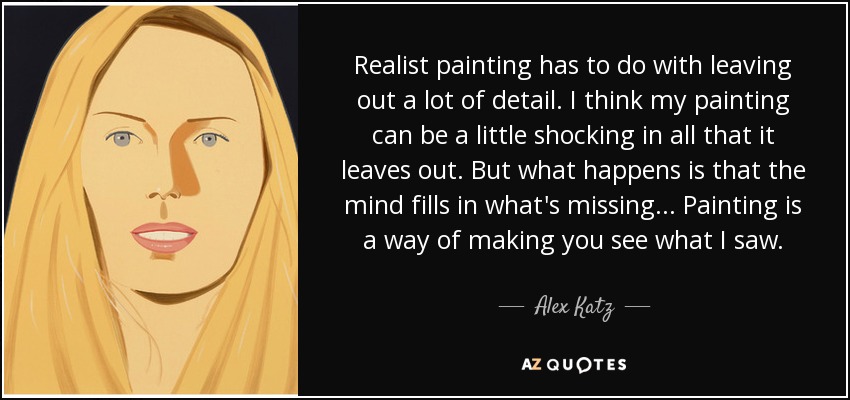 Realist painting has to do with leaving out a lot of detail. I think my painting can be a little shocking in all that it leaves out. But what happens is that the mind fills in what's missing . . . Painting is a way of making you see what I saw. - Alex Katz