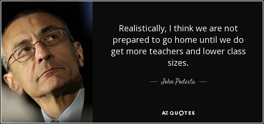 Realistically, I think we are not prepared to go home until we do get more teachers and lower class sizes. - John Podesta