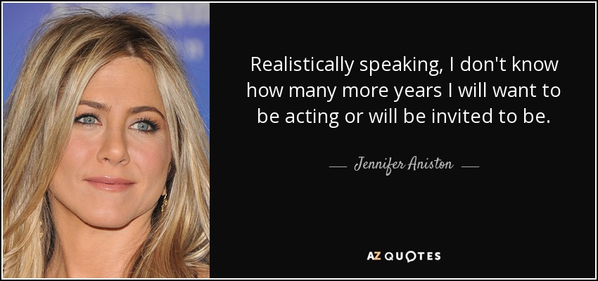 Realistically speaking, I don't know how many more years I will want to be acting or will be invited to be. - Jennifer Aniston