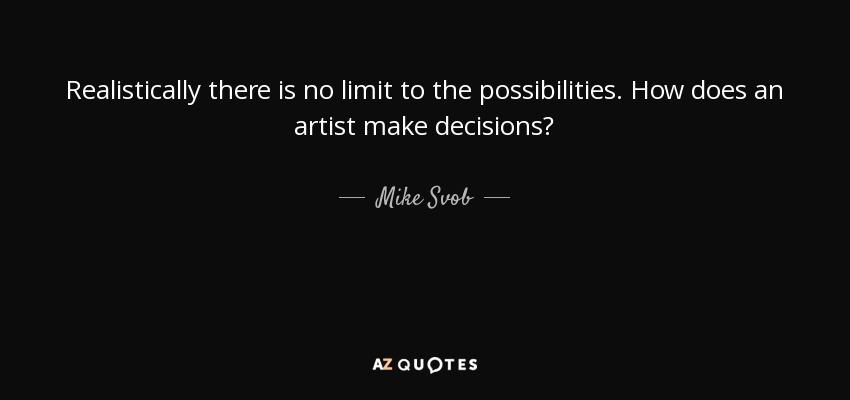 Realistically there is no limit to the possibilities. How does an artist make decisions? - Mike Svob