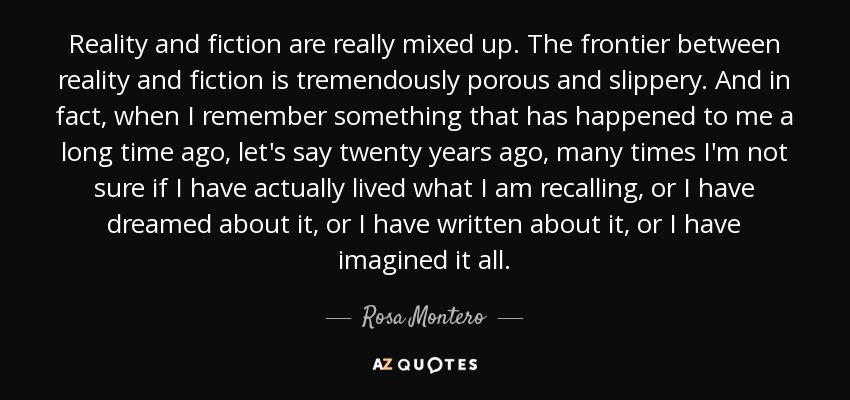 Reality and fiction are really mixed up. The frontier between reality and fiction is tremendously porous and slippery. And in fact, when I remember something that has happened to me a long time ago, let's say twenty years ago, many times I'm not sure if I have actually lived what I am recalling, or I have dreamed about it, or I have written about it, or I have imagined it all. - Rosa Montero