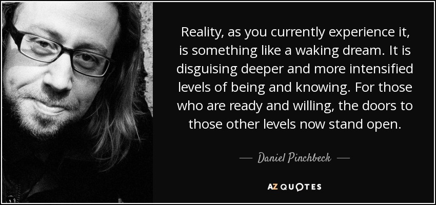 Reality, as you currently experience it, is something like a waking dream. It is disguising deeper and more intensified levels of being and knowing. For those who are ready and willing, the doors to those other levels now stand open. - Daniel Pinchbeck