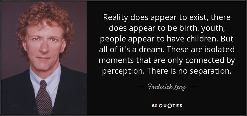 Reality does appear to exist, there does appear to be birth, youth, people appear to have children. But all of it's a dream. These are isolated moments that are only connected by perception. There is no separation. - Frederick Lenz