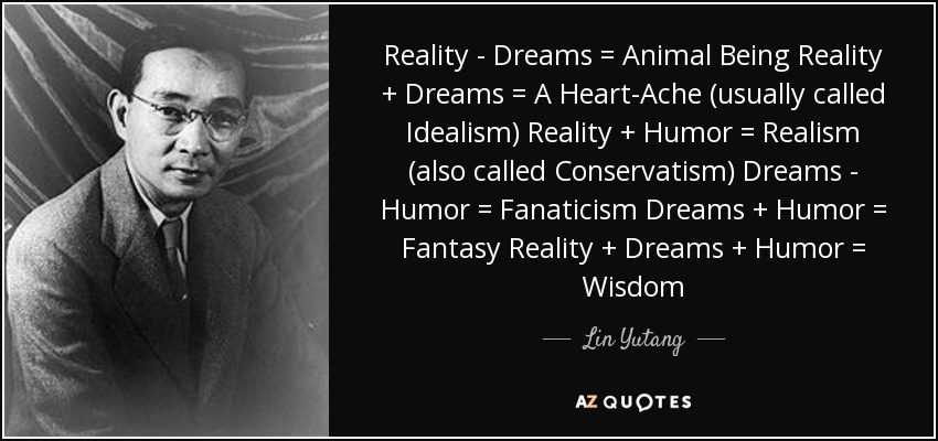 Reality - Dreams = Animal Being Reality + Dreams = A Heart-Ache (usually called Idealism) Reality + Humor = Realism (also called Conservatism) Dreams - Humor = Fanaticism Dreams + Humor = Fantasy Reality + Dreams + Humor = Wisdom - Lin Yutang