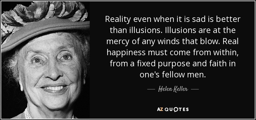 Reality even when it is sad is better than illusions. Illusions are at the mercy of any winds that blow. Real happiness must come from within, from a fixed purpose and faith in one's fellow men. - Helen Keller