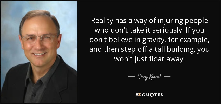 Reality has a way of injuring people who don't take it seriously. If you don't believe in gravity, for example, and then step off a tall building, you won't just float away. - Greg Koukl