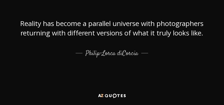 Reality has become a parallel universe with photographers returning with different versions of what it truly looks like. - Philip-Lorca diCorcia