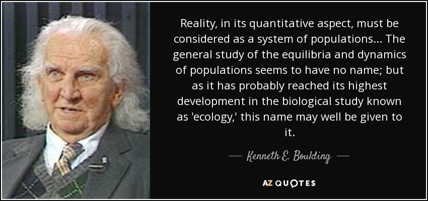 Reality, in its quantitative aspect, must be considered as a system of populations... The general study of the equilibria and dynamics of populations seems to have no name; but as it has probably reached its highest development in the biological study known as 'ecology,' this name may well be given to it. - Kenneth E. Boulding