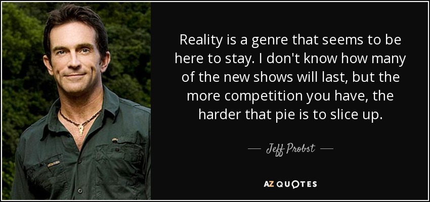 Reality is a genre that seems to be here to stay. I don't know how many of the new shows will last, but the more competition you have, the harder that pie is to slice up. - Jeff Probst