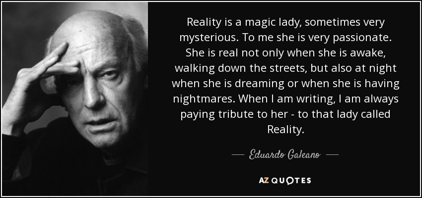 Reality is a magic lady, sometimes very mysterious. To me she is very passionate. She is real not only when she is awake, walking down the streets, but also at night when she is dreaming or when she is having nightmares. When I am writing, I am always paying tribute to her - to that lady called Reality. - Eduardo Galeano