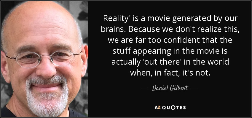 Reality' is a movie generated by our brains. Because we don't realize this, we are far too confident that the stuff appearing in the movie is actually 'out there' in the world when, in fact, it's not. - Daniel Gilbert