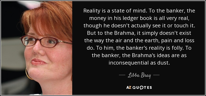 Reality is a state of mind. To the banker, the money in his ledger book is all very real, though he doesn't actually see it or touch it. But to the Brahma, it simply doesn't exist the way the air and the earth, pain and loss do. To him, the banker's reality is folly. To the banker, the Brahma's ideas are as inconsequential as dust. - Libba Bray