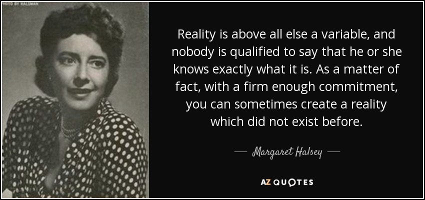 Reality is above all else a variable, and nobody is qualified to say that he or she knows exactly what it is. As a matter of fact, with a firm enough commitment, you can sometimes create a reality which did not exist before. - Margaret Halsey