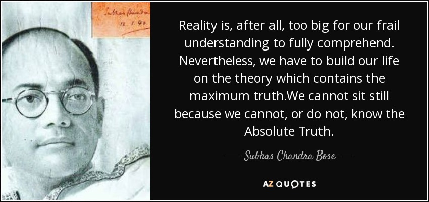 Reality is, after all, too big for our frail understanding to fully comprehend. Nevertheless, we have to build our life on the theory which contains the maximum truth.We cannot sit still because we cannot, or do not , know the Absolute Truth. - Subhas Chandra Bose