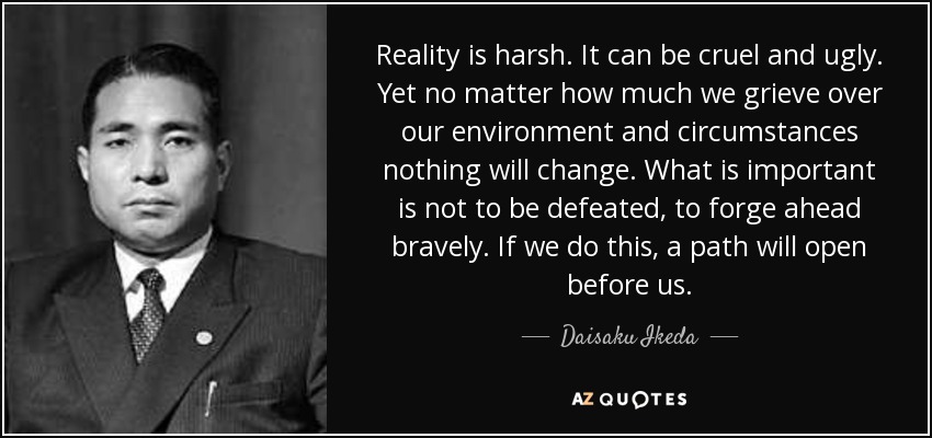 Reality is harsh. It can be cruel and ugly. Yet no matter how much we grieve over our environment and circumstances nothing will change. What is important is not to be defeated, to forge ahead bravely. If we do this, a path will open before us. - Daisaku Ikeda