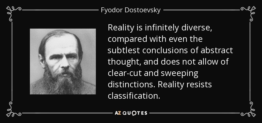 Reality is infinitely diverse, compared with even the subtlest conclusions of abstract thought, and does not allow of clear-cut and sweeping distinctions. Reality resists classification. - Fyodor Dostoevsky