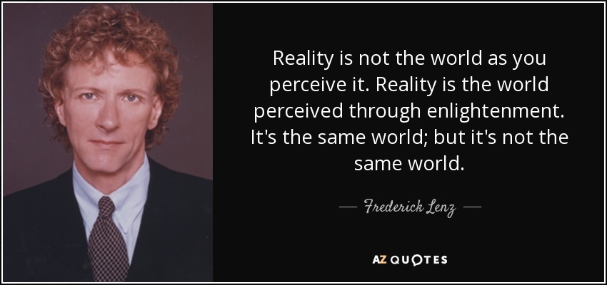 Reality is not the world as you perceive it. Reality is the world perceived through enlightenment. It's the same world; but it's not the same world. - Frederick Lenz