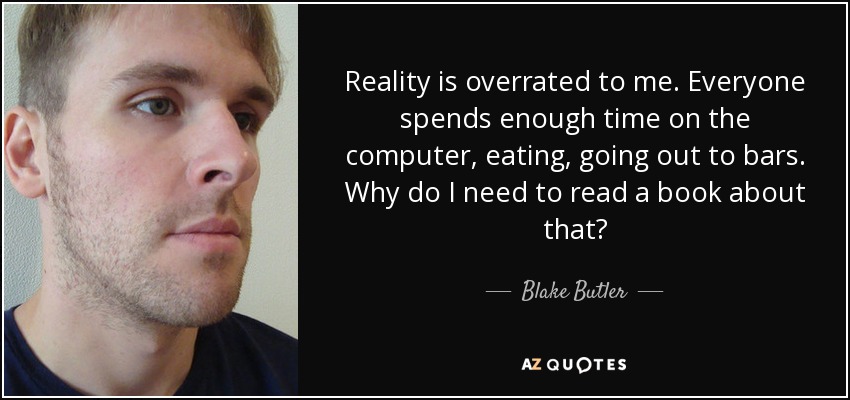 Reality is overrated to me. Everyone spends enough time on the computer, eating, going out to bars. Why do I need to read a book about that? - Blake Butler