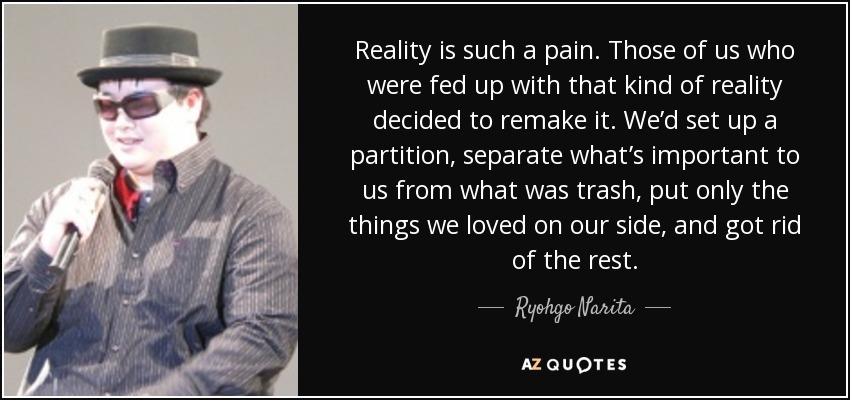 Reality is such a pain. Those of us who were fed up with that kind of reality decided to remake it. We’d set up a partition, separate what’s important to us from what was trash, put only the things we loved on our side, and got rid of the rest. - Ryohgo Narita