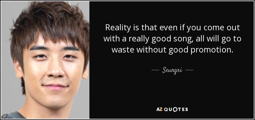 Reality is that even if you come out with a really good song, all will go to waste without good promotion. - Seungri