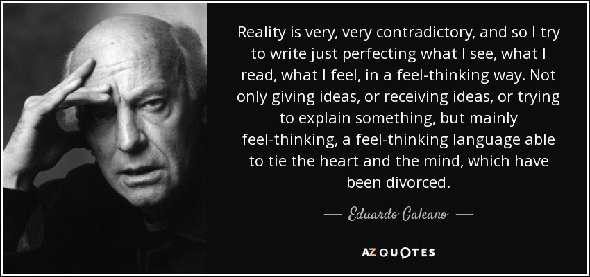 Reality is very, very contradictory, and so I try to write just perfecting what I see, what I read, what I feel, in a feel-thinking way. Not only giving ideas, or receiving ideas, or trying to explain something, but mainly feel-thinking, a feel-thinking language able to tie the heart and the mind, which have been divorced. - Eduardo Galeano