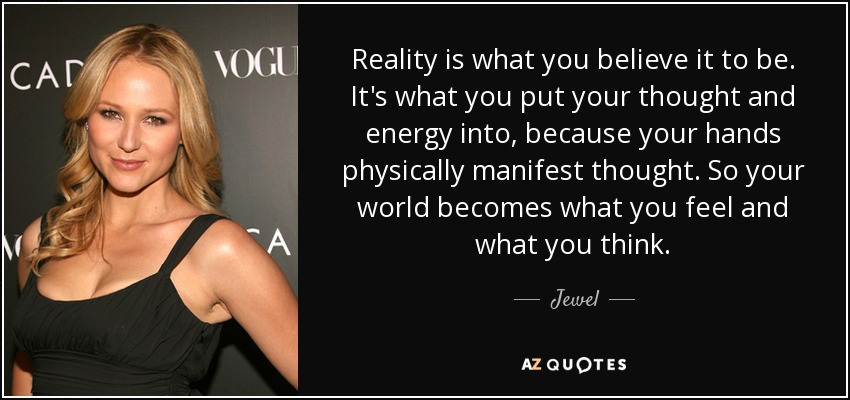 Reality is what you believe it to be. It's what you put your thought and energy into, because your hands physically manifest thought. So your world becomes what you feel and what you think. - Jewel