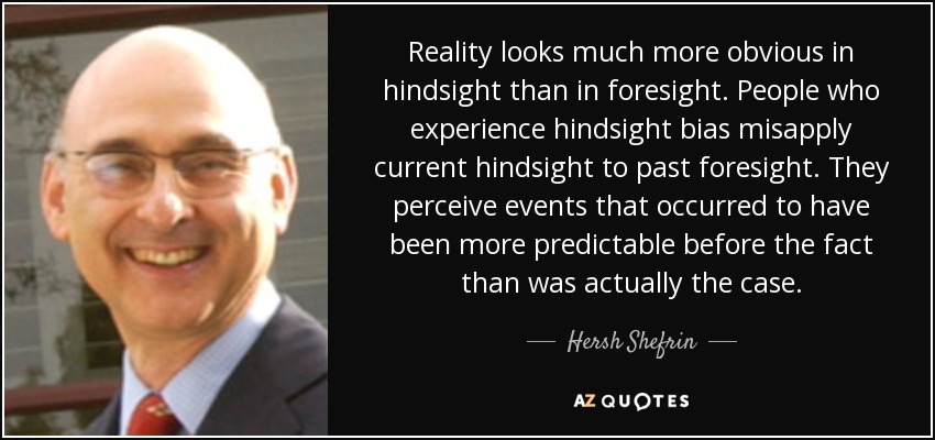 Reality looks much more obvious in hindsight than in foresight. People who experience hindsight bias misapply current hindsight to past foresight. They perceive events that occurred to have been more predictable before the fact than was actually the case. - Hersh Shefrin