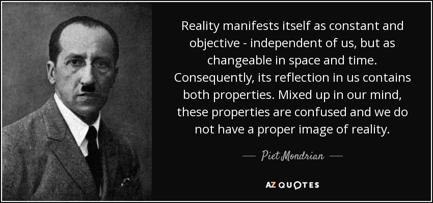 Reality manifests itself as constant and objective - independent of us, but as changeable in space and time. Consequently, its reflection in us contains both properties. Mixed up in our mind, these properties are confused and we do not have a proper image of reality. - Piet Mondrian
