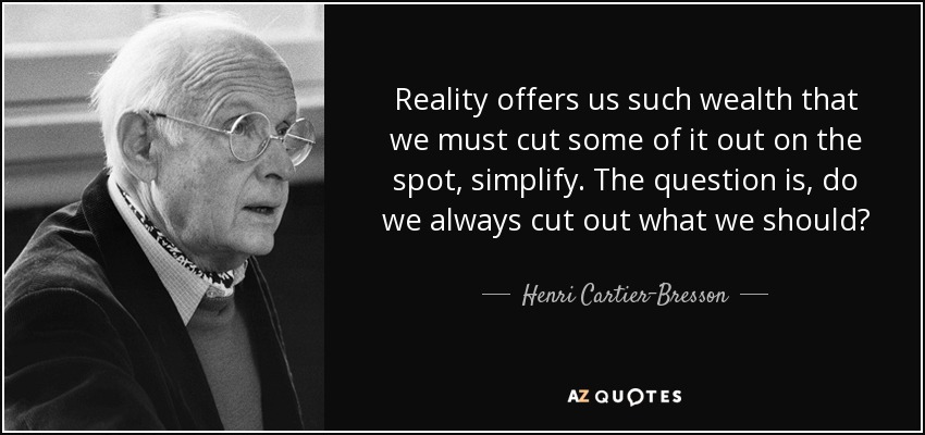 Reality offers us such wealth that we must cut some of it out on the spot, simplify. The question is, do we always cut out what we should? - Henri Cartier-Bresson