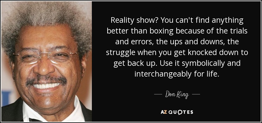 Reality show? You can't find anything better than boxing because of the trials and errors, the ups and downs, the struggle when you get knocked down to get back up. Use it symbolically and interchangeably for life. - Don King
