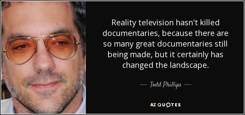 Reality television hasn't killed documentaries, because there are so many great documentaries still being made, but it certainly has changed the landscape. - Todd Phillips