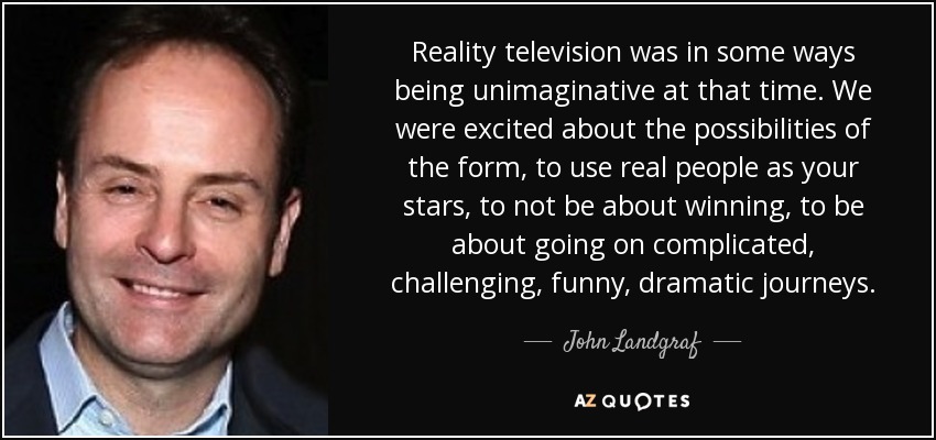 Reality television was in some ways being unimaginative at that time. We were excited about the possibilities of the form, to use real people as your stars, to not be about winning, to be about going on complicated, challenging, funny, dramatic journeys. - John Landgraf