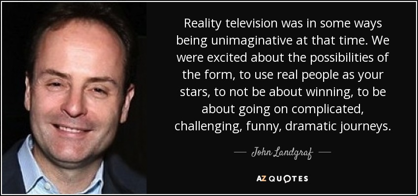 Reality television was in some ways being unimaginative at that time. We were excited about the possibilities of the form, to use real people as your stars, to not be about winning, to be about going on complicated, challenging, funny, dramatic journeys. - John Landgraf